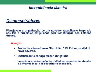 Inconfidência Mineira
Os conspiradores
Planejavam a organização de um governo republicano inspirado
nas leis e princípios estipulados pela Constituição dos Estados
Unidos.
Atenção
• Pretendiam transformar São João D’El Rei na capital do
novo governo.
• Estabelecer o serviço militar obrigatório.
• Incentivar a construção de indústrias capazes de atender
a demanda local e modernizar a economia.
 