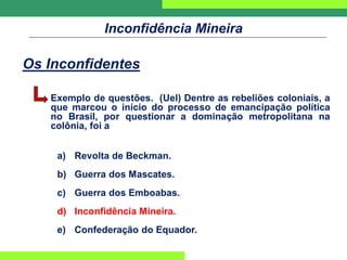 Inconfidência Mineira
Os Inconfidentes
Exemplo de questões. (Uel) Dentre as rebeliões coloniais, a
que marcou o início do processo de emancipação política
no Brasil, por questionar a dominação metropolitana na
colônia, foi a
a) Revolta de Beckman.
b) Guerra dos Mascates.
c) Guerra dos Emboabas.
d) Inconfidência Mineira.
e) Confederação do Equador.
 