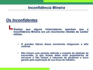 Inconfidência Mineira
Os Inconfidentes
Razões que alguns historiadores apontam que a
Inconfidência Mineira era um movimento rebelde de caráter
elitista.
• O grandes líderes desse movimento integravam a elite
colonial.
• Não tinham uma posição definida a respeito da abolição da
escravidão, já que muitos deles eram proprietários de
escravos e não tinham o interesse de perderem o lucro
gerado pela exploração de sua força de trabalho.
 