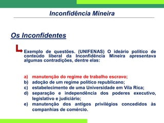 Inconfidência Mineira
Os Inconfidentes
Exemplo de questões. (UNIFENAS) O ideário político de
conteúdo liberal da Inconfidência Mineira apresentava
algumas contradições, dentre elas:
a) manutenção do regime de trabalho escravo;
b) adoção de um regime político republicano;
c) estabelecimento de uma Universidade em Vila Rica;
d) separação e independência dos poderes executivo,
legislativo e judiciário;
e) manutenção dos antigos privilégios concedidos às
companhias de comércio.
 