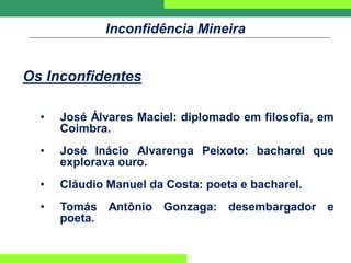 Inconfidência Mineira
Os Inconfidentes
• José Álvares Maciel: diplomado em filosofia, em
Coimbra.
• José Inácio Alvarenga Peixoto: bacharel que
explorava ouro.
• Cláudio Manuel da Costa: poeta e bacharel.
• Tomás Antônio Gonzaga: desembargador e
poeta.
 
