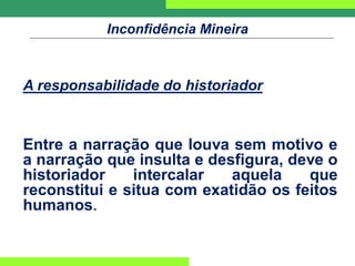 Inconfidência Mineira
A responsabilidade do historiador
Entre a narração que louva sem motivo e
a narração que insulta e desfigura, deve o
historiador intercalar aquela que
reconstitui e situa com exatidão os feitos
humanos.
 