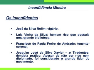 Inconfidência Mineira
Os Inconfidentes
• José da Silva Rolim: vigário.
• Luís Vieira da Silva: homem rico que possuía
uma grande biblioteca.
• Francisco de Paula Freire de Andrade: tenente-
coronel.
• Joaquim José da Silva Xavier – o Tiradentes:
dentista prático. Apesar de não ser rico nem
diplomado, foi considerado o grande líder do
movimento.
 