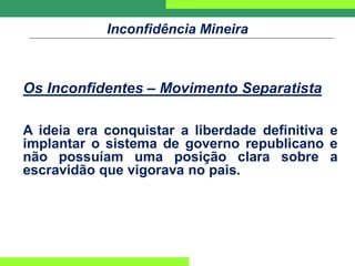 Inconfidência Mineira
Os Inconfidentes – Movimento Separatista
A ideia era conquistar a liberdade definitiva e
implantar o sistema de governo republicano e
não possuíam uma posição clara sobre a
escravidão que vigorava no pais.
 