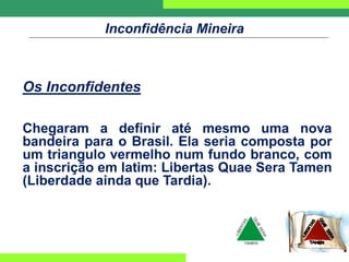 Inconfidência Mineira
Os Inconfidentes
Chegaram a definir até mesmo uma nova
bandeira para o Brasil. Ela seria composta por
um triangulo vermelho num fundo branco, com
a inscrição em latim: Libertas Quae Sera Tamen
(Liberdade ainda que Tardia).
 