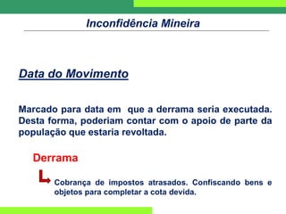 Inconfidência Mineira
Data do Movimento
Marcado para data em que a derrama seria executada.
Desta forma, poderiam contar com o apoio de parte da
população que estaria revoltada.
Derrama
Cobrança de impostos atrasados. Confiscando bens e
objetos para completar a cota devida.
 