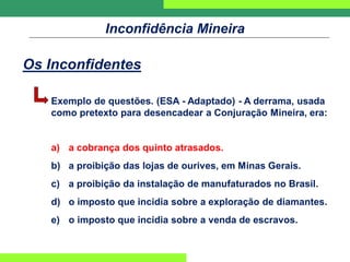 Inconfidência Mineira
Os Inconfidentes
Exemplo de questões. (ESA - Adaptado) - A derrama, usada
como pretexto para desencadear a Conjuração Mineira, era:
a) a cobrança dos quinto atrasados.
b) a proibição das lojas de ourives, em Minas Gerais.
c) a proibição da instalação de manufaturados no Brasil.
d) o imposto que incidia sobre a exploração de diamantes.
e) o imposto que incidia sobre a venda de escravos.
 