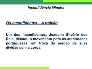 Inconfidência Mineira
Os Inconfidentes – A traição
Um dos inconfidentes, Joaquim Silvério dos
Reis, delatou o movimento para as autoridades
portuguesas, em troca do perdão de suas
dívidas com a coroa.
 