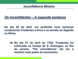 Inconfidência Mineira
Os Inconfidentes – A segunda sentença
No dia 20 de abril, era proferida nova sentença
condenando Tiradentes à forca e os demais ao degredo
na África.
No dia 21 de abril de 1792, Tiradentes foi
enforcado no Campo de S. Domingos, no Rio
de Janeiro. “Por coincidência” ele era o
membro mais podre do movimento.
 