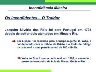 Inconfidência Mineira
Os Inconfidentes – O Traidor
Joaquim Silvério dos Reis foi para Portugal em 1794
depois de sofrer dois atentados em Minas e Rio.
Em Lisboa, foi recebido pelo príncipe-regente D. João, e
condecorado com o Hábito de Cristo e o título de fidalgo
da casa real e uma pensão anual de 200 mil-réis.
Volta ao Brasil com a corte real, em 1808, e assumiu o
posto de tesoureiro da bula de Minas, Goiás e Rio.
 