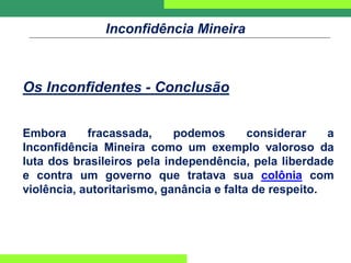Inconfidência Mineira
Os Inconfidentes - Conclusão
Embora fracassada, podemos considerar a
Inconfidência Mineira como um exemplo valoroso da
luta dos brasileiros pela independência, pela liberdade
e contra um governo que tratava sua colônia com
violência, autoritarismo, ganância e falta de respeito.
 