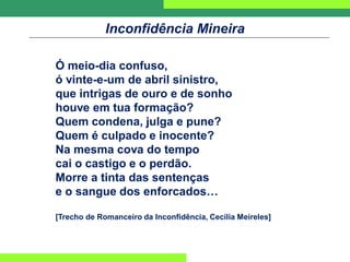 Inconfidência Mineira
Ó meio-dia confuso,
ó vinte-e-um de abril sinistro,
que intrigas de ouro e de sonho
houve em tua formação?
Quem condena, julga e pune?
Quem é culpado e inocente?
Na mesma cova do tempo
cai o castigo e o perdão.
Morre a tinta das sentenças
e o sangue dos enforcados…
[Trecho de Romanceiro da Inconfidência, Cecília Meireles]
 