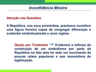 Inconfidência Mineira
Atenção nas Questões
A República, nos seus primórdios, precisava constituir
uma figura heroica capaz de congregar diferenças e
sustentar simbolicamente o novo regime.
Opção por Tiradentes Evidencia o esforço de
construção de um simbolismo por parte da
República ao fato dela ter sido um movimento de
poucas raízes populares e que necessitava de
legitimação.
 