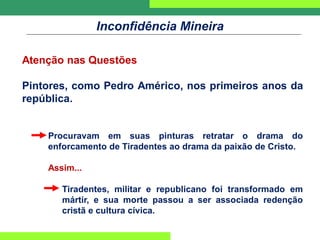 Inconfidência Mineira
Atenção nas Questões
Pintores, como Pedro Américo, nos primeiros anos da
república.
Procuravam em suas pinturas retratar o drama do
enforcamento de Tiradentes ao drama da paixão de Cristo.
Assim...
Tiradentes, militar e republicano foi transformado em
mártir, e sua morte passou a ser associada redenção
cristã e cultura cívica.
 