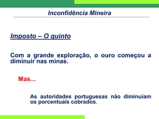Inconfidência Mineira
Imposto – O quinto
Com a grande exploração, o ouro começou a
diminuir nas minas.
Mas...
As autoridades portuguesas não diminuíam
os porcentuais cobrados.
 