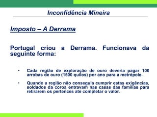 Inconfidência Mineira
Imposto – A Derrama
Portugal criou a Derrama. Funcionava da
seguinte forma:
• Cada região de exploração de ouro deveria pagar 100
arrobas de ouro (1500 quilos) por ano para a metrópole.
• Quando a região não conseguia cumprir estas exigências,
soldados da coroa entravam nas casas das famílias para
retirarem os pertences até completar o valor.
 