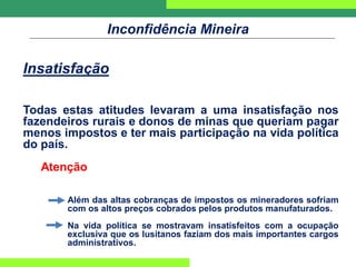 Inconfidência Mineira
Insatisfação
Todas estas atitudes levaram a uma insatisfação nos
fazendeiros rurais e donos de minas que queriam pagar
menos impostos e ter mais participação na vida política
do país.
Atenção
Além das altas cobranças de impostos os mineradores sofriam
com os altos preços cobrados pelos produtos manufaturados.
Na vida política se mostravam insatisfeitos com a ocupação
exclusiva que os lusitanos faziam dos mais importantes cargos
administrativos.
 
