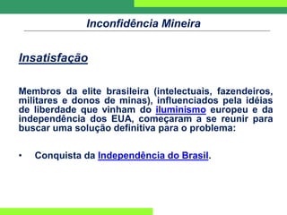 Inconfidência Mineira
Insatisfação
Membros da elite brasileira (intelectuais, fazendeiros,
militares e donos de minas), influenciados pela idéias
de liberdade que vinham do iluminismo europeu e da
independência dos EUA, começaram a se reunir para
buscar uma solução definitiva para o problema:
• Conquista da Independência do Brasil.
 