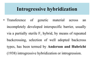 Introgressive hybridization
• Transference of genetic material across an
incompletely developed interspecific barrier, usually
via a partially sterile F1 hybrid, by means of repeated
backcrossing, selection of well adopted backcross
types, has been termed by Anderson and Hubricht
(1938) introgressive hybridization or introgression.
 
