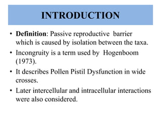 INTRODUCTION
• Definition: Passive reproductive barrier
which is caused by isolation between the taxa.
• Incongruity is a term used by Hogenboom
(1973).
• It describes Pollen Pistil Dysfunction in wide
crosses.
• Later intercellular and intracellular interactions
were also considered.
 