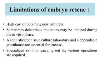 Limitations of embryo rescue :
• High cost of obtaining new plantlets
• Sometimes deleterious mutations may be induced during
the in vitro phase.
• A sophisticated tissue culture laboratory and a dependable
greenhouse are essential for success.
• Specialized skill for carrying out the various operations
are required.
 
