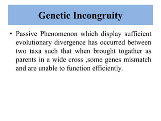 Genetic Incongruity
• Passive Phenomenon which display sufficient
evolutionary divergence has occurred between
two taxa such that when brought togather as
parents in a wide cross ,some genes mismatch
and are unable to function efficiently.
 