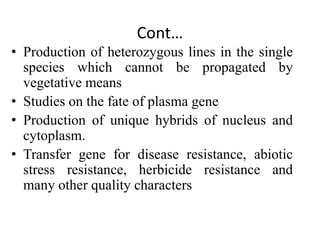 Cont…
• Production of heterozygous lines in the single
species which cannot be propagated by
vegetative means
• Studies on the fate of plasma gene
• Production of unique hybrids of nucleus and
cytoplasm.
• Transfer gene for disease resistance, abiotic
stress resistance, herbicide resistance and
many other quality characters
 