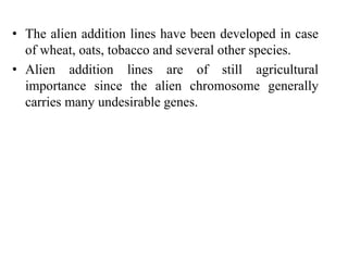 • The alien addition lines have been developed in case
of wheat, oats, tobacco and several other species.
• Alien addition lines are of still agricultural
importance since the alien chromosome generally
carries many undesirable genes.
 