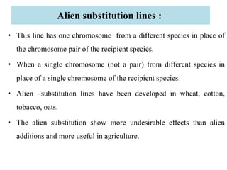 Alien substitution lines :
• This line has one chromosome from a different species in place of
the chromosome pair of the recipient species.
• When a single chromosome (not a pair) from different species in
place of a single chromosome of the recipient species.
• Alien –substitution lines have been developed in wheat, cotton,
tobacco, oats.
• The alien substitution show more undesirable effects than alien
additions and more useful in agriculture.
 