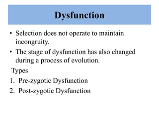 Dysfunction
• Selection does not operate to maintain
incongruity.
• The stage of dysfunction has also changed
during a process of evolution.
Types
1. Pre-zygotic Dysfunction
2. Post-zygotic Dysfunction
 