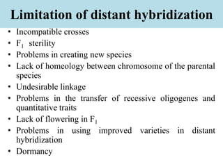 Limitation of distant hybridization
• Incompatible crosses
• F1 sterility
• Problems in creating new species
• Lack of homeology between chromosome of the parental
species
• Undesirable linkage
• Problems in the transfer of recessive oligogenes and
quantitative traits
• Lack of flowering in F1
• Problems in using improved varieties in distant
hybridization
• Dormancy
 