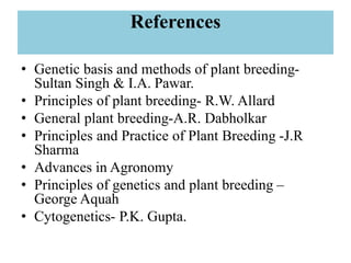 References
• Genetic basis and methods of plant breeding-
Sultan Singh & I.A. Pawar.
• Principles of plant breeding- R.W. Allard
• General plant breeding-A.R. Dabholkar
• Principles and Practice of Plant Breeding -J.R
Sharma
• Advances in Agronomy
• Principles of genetics and plant breeding –
George Aquah
• Cytogenetics- P.K. Gupta.
 