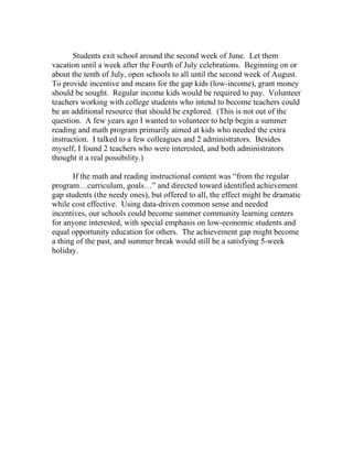Students exit school around the second week of June. Let them
vacation until a week after the Fourth of July celebrations. Beginning on or
about the tenth of July, open schools to all until the second week of August.
To provide incentive and means for the gap kids (low-income), grant money
should be sought. Regular income kids would be required to pay. Volunteer
teachers working with college students who intend to become teachers could
be an additional resource that should be explored. (This is not out of the
question. A few years ago I wanted to volunteer to help begin a summer
reading and math program primarily aimed at kids who needed the extra
instruction. I talked to a few colleagues and 2 administrators. Besides
myself, I found 2 teachers who were interested, and both administrators
thought it a real possibility.)

       If the math and reading instructional content was “from the regular
program…curriculum, goals…” and directed toward identified achievement
gap students (the needy ones), but offered to all, the effect might be dramatic
while cost effective. Using data-driven common sense and needed
incentives, our schools could become summer community learning centers
for anyone interested, with special emphasis on low-economic students and
equal opportunity education for others. The achievement gap might become
a thing of the past, and summer break would still be a satisfying 5-week
holiday.
 