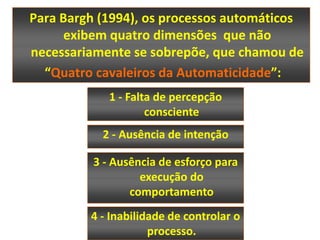 Para Bargh (1994), os processos automáticos
      exibem quatro dimensões que não
necessariamente se sobrepõe, que chamou de
  “Quatro cavaleiros da Automaticidade”:
             1 - Falta de percepção
                     consciente
           2 - Ausência de intenção

          3 - Ausência de esforço para
                   execução do
                 comportamento
         4 - Inabilidade de controlar o
                     processo.
 