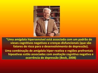 “Uma amígdala hipersensível está associada com um padrão de
   vieses cognitivos negativos e crenças disfuncionais (que são
     fatores de risco para o desenvolvimento de depressão).
Uma combinação de amígdala hiper-reativa e regiões prefrontais
 hipoativas estão associadas com avaliação cognitiva negativa e
              ocorrência de depressão (Beck, 2008)
 