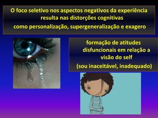 O foco seletivo nos aspectos negativos da experiência
            resulta nas distorções cognitivas
 como personalização, supergeneralização e exagero

                             formação de atitudes
                            disfuncionais em relação a
                                   visão do self
                         (sou inaceitável, inadequado)
 