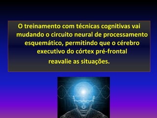 O treinamento com técnicas cognitivas vai
mudando o circuito neural de processamento
  esquemático, permitindo que o cérebro
       executivo do córtex pré-frontal
          reavalie as situações.
 