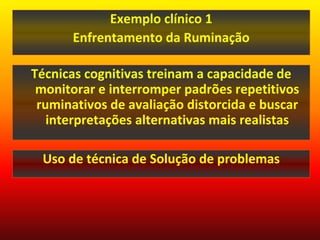 Exemplo clínico 1
       Enfrentamento da Ruminação

Técnicas cognitivas treinam a capacidade de
 monitorar e interromper padrões repetitivos
 ruminativos de avaliação distorcida e buscar
   interpretações alternativas mais realistas

 Uso de técnica de Solução de problemas
 