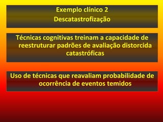 Exemplo clínico 2
             Descatastrofização

 Técnicas cognitivas treinam a capacidade de
  reestruturar padrões de avaliação distorcida
                  catastróficas


Uso de técnicas que reavaliam probabilidade de
         ocorrência de eventos temidos
 