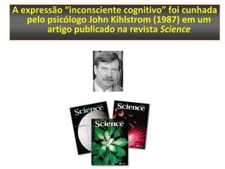 A expressão “inconsciente cognitivo” foi cunhada
   pelo psicólogo John Kihlstrom (1987) em um
        artigo publicado na revista Science
 