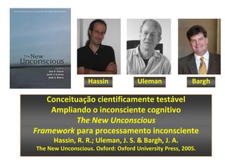 Hassin            Uleman              Bargh

   Conceituação cientificamente testável
    Ampliando o inconsciente cognitivo
           The New Unconscious
Framework para processamento inconsciente
      Hassin, R. R.; Uleman, J. S. & Bargh, J. A.
The New Unconscious. Oxford: Oxford University Press, 2005.
 