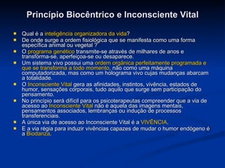 Princípio Biocêntrico e Inconsciente Vital Qual é a  inteligência organizadora da vida ? De onde surge a ordem fisiológica que se manifesta como uma forma específica animal ou vegetal ?  O  programa genético  transmite-se através de milhares de anos e transforma-se, aperfeiçoa-se ou desaparece. Um sistema vivo possui uma  ordem orgânica perfeitamente programada e que se transforma a todo momento , não como uma máquina computadorizada, mas como um holograma vivo cujas mudanças abarcam a totalidade.  O  Inconsciente Vital  gera as afinidades, instintos, vivência, estados de humor, sensações corporais, tudo aquilo que surge sem participação do pensamento.  No princípio será difícil para os psicoterapeutas compreender que a via de acesso ao  Inconsciente Vital  não é aquela das imagens mentais, pensamentos associados, lembranças ou indução de processos transferenciais.  A única via de acesso ao Inconsciente Vital é a  VIVÊNCIA .  E a via régia para induzir vivências capazes de mudar o humor endógeno é a  Biodanza .  