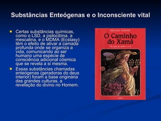 Substâncias Enteógenas e o Inconsciente vital Certas substâncias químicas, como o LSD, a psilocibina, a mescalina, e o MDMA (Ecstasy)  têm o efeito de ativar a camada profunda onde se organiza a vida, comunicando ao ser humano uma espécie de consciência adicional cósmica que se revela a si mesma. Essas substâncias chamadas enteógenas (geradoras do deus interior) foram a base originária das grandes culturas, a revelação do divino no Homem. 
