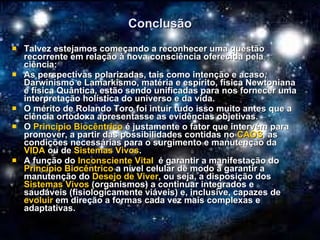 Conclusão Talvez estejamos começando a reconhecer uma questão recorrente em relação à nova consciência oferecida pela ciência: As perspectivas polarizadas, tais como intenção e acaso, Darwinismo e Lamarkismo, matéria e espírito, física Newtoniana e física Quântica, estão sendo unificadas para nos fornecer uma interpretação holística do universo e da vida. O mérito de Rolando Toro foi intuir tudo isso muito antes que a ciência ortodoxa apresentasse as evidências objetivas. O  Princípio Biocêntrico  é justamente o fator que intervém para promover, a partir das possibilidades contidas no  CAOS , as condições necessárias para o surgimento e manutenção da  VIDA  ou de  Sistemas Vivos . A função do  Inconsciente Vital   é garantir a manifestação do  Princípio Biocêntrico  a nível celular de modo a garantir a manutenção do  Desejo de Viver , ou seja, a disposição dos  Sistemas Vivos  (organismos) a continuar integrados e saudáveis (fisiologicamente viáveis) e, inclusive, capazes de  evoluir  em direção a formas cada vez mais complexas e adaptativas. 