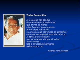                            Todos Somos Um A força que nos conduz é a mesma que acende o sol que anima os mares e faz florescer as cerejeiras. A força que nos move é a mesma que estremece as sementes com sua mensagem imemorial de vida. A dança gera o destino sob as mesmas leis que vinculam a flor à brisa. Sob o girassol de harmonia todos somos um.                      Rolando Toro Araneda   