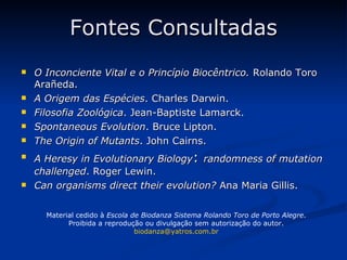 Fontes Consultadas O Inconciente Vital e o Princípio Biocêntrico.  Rolando Toro Arañeda. A Origem das Espécies . Charles Darwin. Filosofia Zoológica . Jean-Baptiste Lamarck. Spontaneous Evolution . Bruce Lipton. The Origin of Mutants . John Cairns. A Heresy in Evolutionary Biology :  randomness of mutation challenged . Roger Lewin. Can organisms direct their evolution?  Ana Maria Gillis. Material cedido à  Escola de Biodanza Sistema Rolando Toro de Porto Alegre . Proibida a reprodução ou divulgação sem autorização do autor. [email_address] 