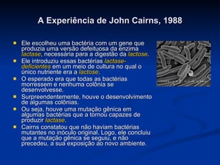 A Experiência de John Cairns, 1988 Ele escolheu uma bactéria com um gene que produzia uma versão defeituosa da enzima  lactase , necessária para a digestão da  lactose . Ele introduziu essas bactérias  lactase-deficientes  em um meio de cultura no qual o único nutriente era a  lactose . O esperado era que todas as bactérias morressem e nenhuma colônia se desenvolvesse. Surpreendentemente, houve o desenvolvimento de algumas colônias. Ou seja, houve uma mutação gênica em algumas bactérias que a tornou capazes de produzir  lactase . Cairns constatou que não haviam bactérias mutantes no inóculo original. Logo, ele concluiu que a mutação gênica se seguiu, e não precedeu, a sua exposição ao novo ambiente. 