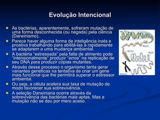 Evolução Intencional As bactérias, aparentemente, sofreram mutação de uma forma desconhecida (ou negada) pela ciência (Darwinismo). Parece haver alguma forma de inteligência inata e proativa trabalhando para abilitá-las a rapidamente se adaptarem a uma mudança ambiental. A bactéria “estressada” pela falta de alimento pode “intensionalmente” produzir “erros” na replicação de seu DNA para produzir cópias mutantes. Através desse processo o organismo tenta gerar variantes genéticas na tentativa de criar um gene mais funcional que lhe permitirá superar o estressor ambiental. Ou seja, a célula acelera sua taxa de mutação de modo favorecer sua sobrevivência. A seleção Darwiniana ocorre através da sobrevivência das bactérias mais aptas. Mas a mutação não se deu por mero acaso. 