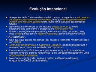 Evolução Intencional A experiência de Cairns evidencia o fato de que os organismos  não apenas se adaptam passivamente ao ambiente , mas que  eles intencionalmente mudam sua estrutura genética  para favorecer a evolução das gerações futuras.  Isso mostra a existência de um legítimo  desejo de viver  da célula bacteriana que demonstra a existência do  inconsciente vital .  Então, a evolução é um processo que ocorre em parte por acaso, mas, esse  acaso  parece ter um  objetivo intencional : gerar e preservar a vida. =  Autopoiese  . Nem tudo que parece randômico (por acaso) é realmente randômico: pode ser  caótico . Sistemas Randômicos  e  Sistemas Caóticos , podem parecer ser a mesma coisa, mas, na verdade, são opostos. Um sistema randômico opera por acaso, enquanto um sistema caótico, embora pareça randômico, é na verdade baseado em uma  organização subjacente . No continuum da vida, acaso e ordem estão nos extremos enquanto o CAOS está no meio. 