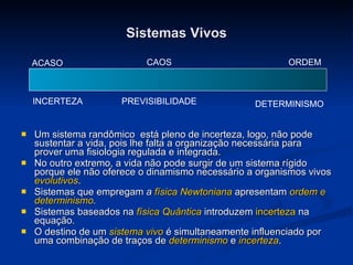 Sistemas Vivos Um sistema randômico  está pleno de incerteza, logo, não pode sustentar a vida, pois lhe falta a organização necessária para prover uma fisiologia regulada e integrada.  No outro extremo, a vida não pode surgir de um sistema rígido porque ele não oferece o dinamismo necessário a organismos vivos  evolutivos .  Sistemas que empregam  a  física Newtoniana   apresentam  ordem e determinismo . Sistemas baseados na  física Quântica  introduzem  incerteza  na equação. O destino de um  sistema vivo  é simultaneamente influenciado por uma combinação de traços de  determinismo  e  incerteza . ACASO CAOS ORDEM INCERTEZA DETERMINISMO PREVISIBILIDADE 